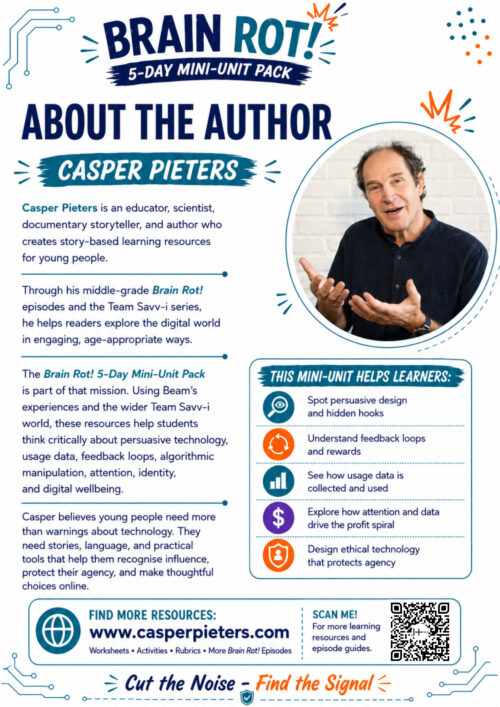About the Author A portrait-format “About the Author” page from the Brain Rot! 5-Day Mini-Unit Pack. The design has a clean white background with navy, teal, and orange accents, decorated with circuit-board lines and playful graphic elements. At the top, the Brain Rot! 5-Day Mini-Unit Pack logo appears above the large heading “About the Author” and the name “Casper Pieters.” On the left, text introduces Casper Pieters as an educator, scientist, documentary storyteller, and author who creates story-based learning resources for young people. It explains that through his middle-grade Brain Rot! episodes and Team Savv-i series, he helps readers explore the digital world in engaging, age-appropriate ways. The text explains that the Brain Rot! 5-Day Mini-Unit Pack uses Beam’s experiences and the wider Team Savv-i world to help students think critically about persuasive technology, usage data, feedback loops, algorithmic manipulation, attention, identity, and digital well-being. It emphasizes that young people need more than warnings about technology; they also need stories, language, and practical tools to recognize influence, protect their agency, and make thoughtful choices online. On the upper right is a circular photograph of Casper Pieters wearing a dark navy shirt. He is smiling and gesturing with both hands while speaking, against a light brick background. Below the photograph is a panel titled “This Mini-Unit Helps Learners.” Five illustrated icons accompany the learning goals: spotting persuasive design and hidden hooks; understanding feedback loops and rewards; seeing how usage data is collected and used; exploring how attention and data drive profit; and designing ethical technology that protects personal agency. At the bottom is a resource panel featuring casperpieters.com and a QR code for additional worksheets, activities, rubrics, Brain Rot! episodes, and learning resources. The page closes with the Brain Rot! message, “Cut the Noise – Find the Signal.”