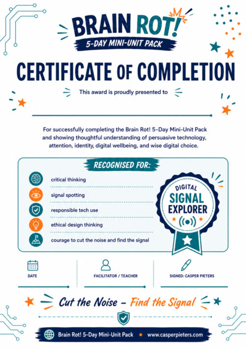 Certificate of Completion A portrait-format Certificate of Completion for the Brain Rot! 5-Day Mini-Unit Pack. The design has a clean white background with navy, teal, and orange accents, decorated with stars, circuit-board lines, and small educational icons. At the top is the Brain Rot! logo above the large heading “Certificate of Completion.” Beneath it, the words “This award is proudly presented to” appear above a blank line where the learner’s name can be written. The certificate recognizes successful completion of the Brain Rot! 5-Day Mini-Unit Pack and a thoughtful understanding of persuasive technology, attention, identity, digital well-being, and wise digital choice. A large bordered section titled “Recognised For” lists five achievements: critical thinking, signal spotting, responsible technology use, ethical design thinking, and the courage to “cut the noise and find the signal.” Each achievement is accompanied by a simple colorful icon. On the right is a large award ribbon labeled “Digital Signal Explorer,” decorated with stars and a wireless signal symbol. Below are spaces for the date and facilitator or teacher, along with a signature area for author Casper Pieters. Near the bottom, the phrase “Cut the Noise – Find the Signal” appears prominently in handwritten-style navy and orange lettering. The footer identifies the Brain Rot! 5-Day Mini-Unit Pack and provides the Casper Pieters website. Overall, the page is designed as a positive end-of-unit award that celebrates both completion and the learner’s developing ability to think critically, recognize digital influence, and make more thoughtful technology choices.