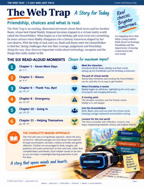 Meet Bindi and Beam This is a colorful story-introduction page for The Web Trap: 5-Day Mini Unit Pack, designed to explain the story, the selected read-aloud chapters and the Charlotte Mason-inspired learning approach. Across the top is a dark blue banner reading “The Web Trap | 5-Day Mini Unit Pack,” with “Story Introduction” on the right. The large heading reads “The Web Trap – A Story for Today,” followed by the subtitle, “Friendship, choices and what is real.” A handwritten-style message in the upper-right corner says, “Real choices. Brighter tomorrows.” The introductory section explains that The Web Trap is an illustrated adventure about Bindi Arora, her brother Beam and their friend Maddy Simpson. Maddy becomes trapped inside a virtual-reality world called the DreamWalker after receiving the technology as a birthday gift. The fantasy world is shaped around her desires, and Bindi and Beam, helped by Jack and Lee, must enter the DreamWalker to find her. Their experience raises questions about technology, escapism, friendship, judgement and remaining connected to real life. The middle of the page is headed “The Six Read-Aloud Moments – Chosen for Maximum Impact.” Six selected chapters are arranged in alternating pale-blue and cream horizontal panels. Chapter 1, “Seven More Days,” introduces Bindi, Beam, Maddy and their world, establishing the friendships and excitement surrounding Maddy’s birthday. Chapter 3, “Bisons,” demonstrates the attraction of the DreamWalker and how exciting and immersive a virtual experience can become. Chapter 6, “Thank You, Bye!,” shows Maddy beginning to withdraw from those around her, introducing themes of escapism and changing behaviour. Chapter 8, “Emergency,” marks a turning point as the situation becomes more serious and Maddy’s friends realise she may be in danger. Chapter 10, “Going In,” follows Bindi, Beam, Jack and Lee as they enter the virtual world, highlighting courage, teamwork and problem-solving. Chapter 21, “Helping Themselves,” brings the learning back to the real world through reflection, recovery, healthier choices and hope for the future. At the bottom left is a boxed section titled “The Charlotte Mason Approach.” It explains that the mini unit uses a Living Books approach in which the story comes first. Selected passages are read aloud and then explored through narration, conversation, creative activities and gentle reflection. Children are encouraged to think, imagine, ask questions and connect the story with their own lives rather than complete large amounts of worksheet-based work. A handwritten message beneath this section reads, “A story that opens minds and hearts.” The lower-right corner contains a warm illustration of a DreamWalker virtual-reality headset resting on a sunlit wooden table. The black and silver headset glows with bright blue light, and “DreamWalker” is displayed across its front. Beside it is a stack of four books labelled “Friendship,” “Curiosity,” “Kinder Choices” and “Brighter Tomorrows.” A handwritten note says, “Good Friends Make a Brighter Tomorrow!” A notebook in the foreground lists the words “Explore, Reflect, Create, Make a Difference.” Through a window behind the headset is a bright fantasy landscape with green hills and a distant fairytale castle, visually linking the DreamWalker technology with the seductive virtual world at the centre of the story. The page concludes with the words “Read • Reflect • Explore • Create • Make a Difference,” summarising the learning rhythm of the five-day unit.